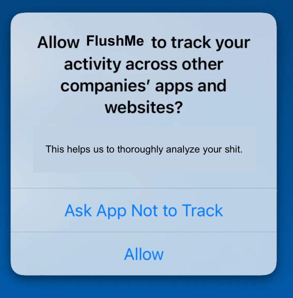 An iOS pop-up:

Allow FlushMe to track your activity across other companies' apps and websites?

[smaller text]
This helps us to thoroughly analyze your shit.

Button: Ask App Not to Track
Button: Allow