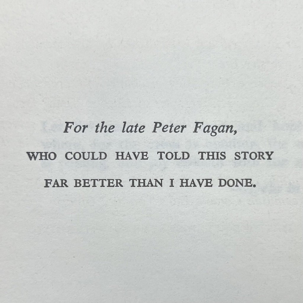 For the late Peter Fagan,
WHO COULD HAVE TOLD THIS STORY 
FAR BETTER THAN I HAVE DONE.