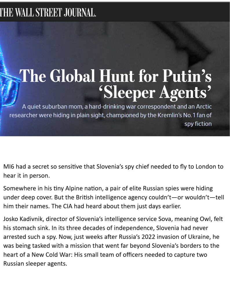 WSJ Special Report

The Global Hunt for Putin’s ‘Sleeper Agents’ & * A quiet suburban mom, a hard-drinking war correspondent and an Arctic researcher were hiding in plain sight, championed by the Kremlin’s No. 1 fan of spy fiction MI6 had a secret so sensitive that Slovenia’s spy chief needed to fly to London to hear it in person. Somewhere in his tiny Alpine nation, a pair of elite Russian spies were hiding under deep cover. But the British intelligence agency couldn’t—or wouldn’t—tell him their names. 


The CIA had heard about them just days earlier. Josko Kadivnik, director of Slovenia’s intelligence service Sova, meaning Owl, felt his stomach sink. In its three decades of independence, Slovenia had never arrested such a spy. Now, just weeks after Russia’s 2022 invasion of Ukraine, he was being tasked with a mission that went far beyond Slovenia’s borders to the heart of a New Cold War: His small team of officers needed to capture two Russian sleeper agents. 