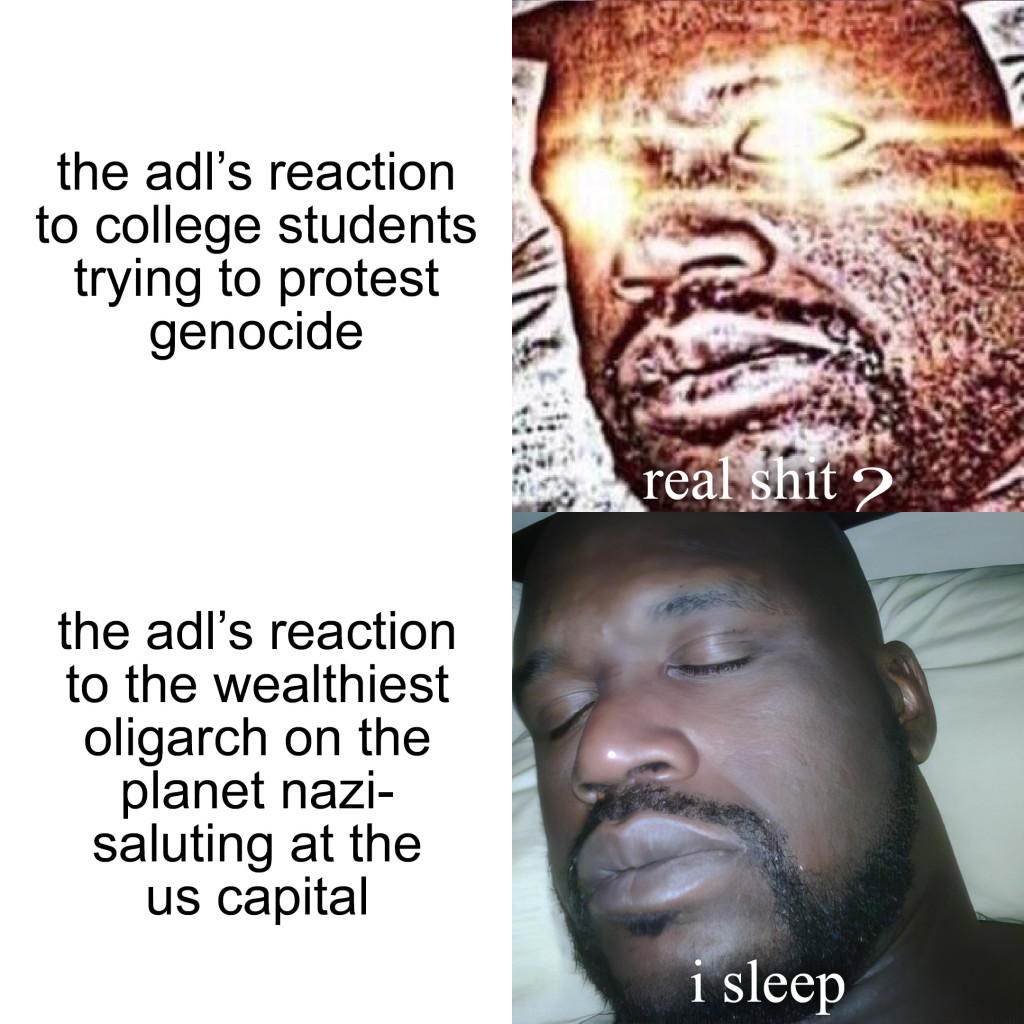 Four-panel “Sleeping Shaq” meme about the ADL's overreaction to college students protesting the genocide in Gaza compared to its underreaction to Elon Musk Nazi-saluting at the US capital. A basic transcript of this meme follows.

the adl's reaction to college students trying to protest genocide

real shit?

the adl's reaction to the wealthiest oligarch on the planet nazi-saluting at the us capital

i sleep