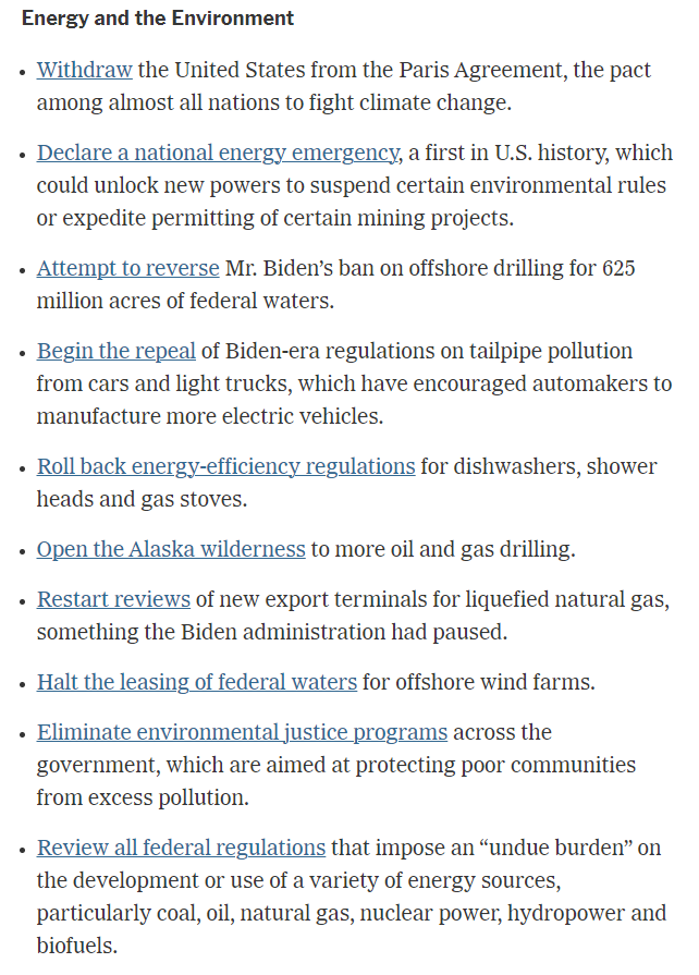 Energy and the Environment
Withdraw the United States from the Paris Agreement, the pact among almost all nations to fight climate change.

Declare a national energy emergency, a first in U.S. history, which could unlock new powers to suspend certain environmental rules or expedite permitting of certain mining projects.

Attempt to reverse Mr. Biden’s ban on offshore drilling for 625 million acres of federal waters.

Begin the repeal of Biden-era regulations on tailpipe pollution from cars and light trucks, which have encouraged automakers to manufacture more electric vehicles.

Roll back energy-efficiency regulations for dishwashers, shower heads and gas stoves.

Open the Alaska wilderness to more oil and gas drilling.

Restart reviews of new export terminals for liquefied natural gas, something the Biden administration had paused.

Halt the leasing of federal waters for offshore wind farms.

Eliminate environmental justice programs across the government, which are aimed at protecting poor communities from excess pollution.

Review all federal regulations that impose an “undue burden” on the development or use of a variety of energy sources, particularly coal, oil, natural gas, nuclear power, hydropower and biofuels.