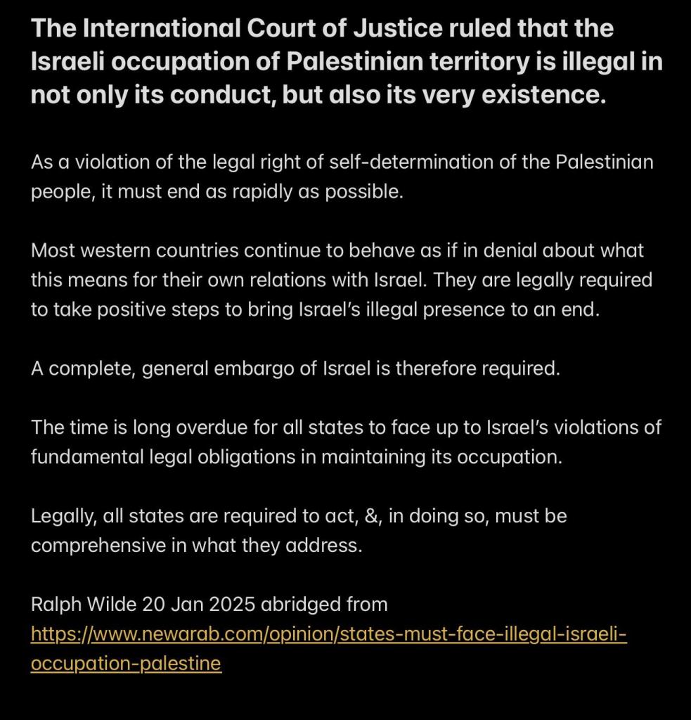 The International Court of Justice ruled that the Israeli occupation of Palestinian territory is illegal in not only its conduct, but also its very existence.

As a violation of the legal right of self-determination of the Palestinian people, it must end as rapidly as possible.

Most western countries continue to behave as if in denial about what this means for their own relations with Israel. They are legally required to take positive steps to bring Israel’s illegal presence to an end.

A complete, general embargo of Israel is therefore required.

The time is long overdue for all states to face up to Israel’s violations of fundamental legal obligations in maintaining its occupation.

Legally, all states are required to act, &, in doing so, must be comprehensive in what they address.

Ralph Wilde 20 Jan 2025 abridged from https://www.newarab.com/opinion/states-must-face-illegal-israeli- occupation-palestine 