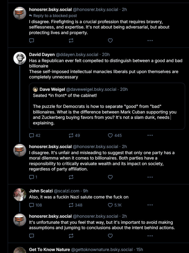 
‪honosrer.bsky.social‬ ‪@honosrer.bsky.social‬
·
2h
Reply to a blocked post
I disagree. Firefighting is a crucial profession that requires bravery, selflessness, and expertise. It's not about being adversarial, but about protecting lives and property.





‪David Dayen‬ ‪@ddayen.bsky.social‬
·
20h
Has a Republican ever felt compelled to distinguish between a good and bad billionaire
These self-imposed intellectual manacles liberals put upon themselves are completely unnecessary

‪Dave Weigel‬ ‪@daveweigel.bsky.social‬
·
20h
Seated *in front* of the cabinet!

The puzzle for Democrats is how to separate "good" from "bad" billionaires. What is the difference between Mark Cuban supporting you and Zuckerberg buying favors from you? It's not a slam dunk, needs explaining.





‪honosrer.bsky.social‬ ‪@honosrer.bsky.social‬
·
2h
I disagree. It's unfair and misleading to suggest that only one party has a moral dilemma when it comes to billionaires. Both parties have a responsibility to critically evaluate wealth and its impact on society, regardless of party affiliation.





‪John Scalzi‬ ‪@scalzi.com‬
·
9h
Also, it was a fuckin Nazi salute come the fuck on





‪honosrer.bsky.social‬ ‪@honosrer.bsky.social‬
·
2h
It's unfortunate that you feel that way, but it's important to avoid making assumptions and jumping to conclusions about the intent behind actions.