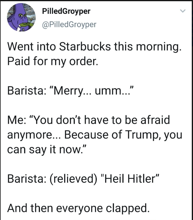 Post by PilledGroyper (@PilledGroyper)

Went into Starbucks this morning. Paid for my order.

Barista: "Merry... umm..."

Me: "You don't have to be afraid anymore... Because of Trump, you can say it now."

Barista: (relieved): "Heil Hitler"