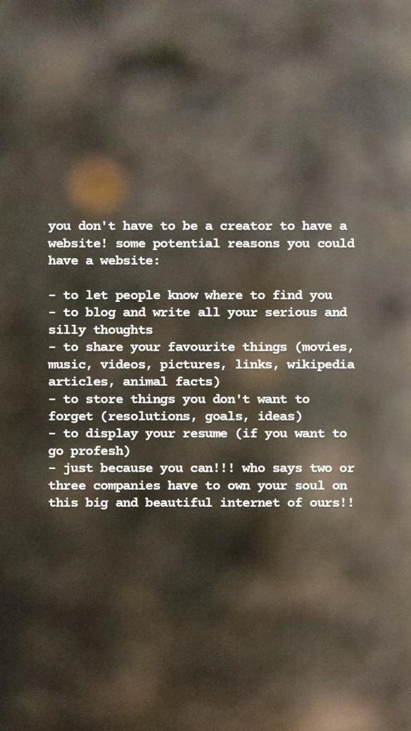 you don't have to be a creator to have a website! some potential reasons you could have a website:

- to let people know where to find you

- to blog and write all your serious and silly thoughts

- to share your favourite things (movies, music, videos, pictures, links, wikipedia articles, animal facts)

- to store things you don't want to forget (resolutions, goals, ideas)

- to display your resume (if you want to go profesh)

- just because you can!!! who says two or three companies have to own your soul on this big and beautiful internet of ours!! 