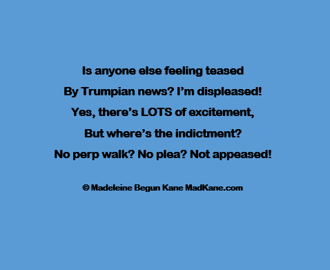 Is anyone else feeling teased     
By Trumpian news? I'm displeased!     
Yes, there’s LOTS of excitement,     
But where’s the indictment?     
No perp walk? No plea? Not appeased! 
  
©Madeleine Begun Kane MadKane.com 