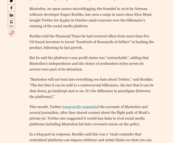 Screenshot of more text from same article, continuing the opening paragraphs:

"Rochko told the Financial Times he had received offers from more than five US-based investors to invest 'hundreds of thousands of dollars' in backing the product, following its fast growth."

"But he said the platform’s non-profit status was “untouchable”, adding that Mastodon’s independence and the choice of moderation styles across its servers were part of its attraction."

“Mastodon will not turn into everything you hate about Twitter,” said Rochko. “The fact that it can be sold to a controversial billionaire, the fact that it can be shut down, go bankrupt and so on. It’s the difference in paradigms [between the platforms].”

"This month, Twitter temporarily suspended the accounts of Mastodon and several journalists, after they shared content about the flight path of Musk’s private jet. Twitter also suggested it would ban links to rival social media platforms including Mastodon but later reversed course on the policy."

"In a blog post in response, Rochko said this was a “stark reminder that centralised platforms can impose arbitrary and unfair limits on what you can and can’t say”, adding that monthly active users of Mastodon increased from 300,000 to 2.5mn between October and November."