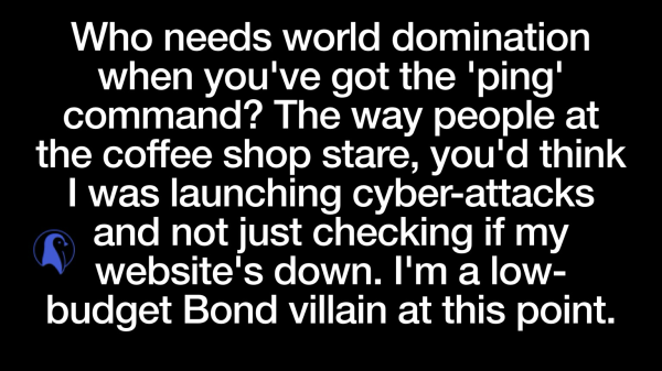 White text on black background reads: Who needs world domination when you've got the 'ping' command?  The way people at the coffee shop stare, you'd think I was launching cyber-attacks and not just checking if my website's down. I'm basically a low-budget Bond villain at this point.
