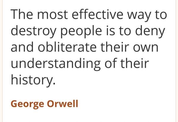 "The most effective way to destroy people is to deny and obliterate their own
understanding of their
history

George Orwell"