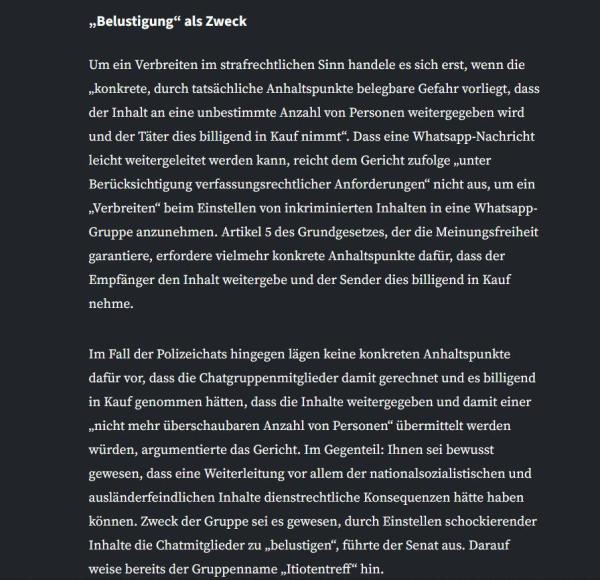 Um ein Verbreiten im strafrechtlichen Sinn handele es sich erst, wenn die „konkrete, durch tatsächliche Anhaltspunkte belegbare Gefahr vorliegt, dass der Inhalt an eine unbestimmte Anzahl von Personen weitergegeben wird und der Täter dies billigend in Kauf nimmt“. Dass eine Whatsapp-Nachricht leicht weitergeleitet werden kann, reicht dem Gericht zufolge „unter Berücksichtigung verfassungsrechtlicher Anforderungen“ nicht aus, um ein „Verbreiten“ beim Einstellen von inkriminierten Inhalten in eine Whatsapp-Gruppe anzunehmen. Artikel 5 des Grundgesetzes, der die Meinungsfreiheit garantiere, erfordere vielmehr konkrete Anhaltspunkte dafür, dass der Empfänger den Inhalt weitergebe und der Sender dies billigend in Kauf nehme.

Im Fall der Polizeichats hingegen lägen keine konkreten Anhaltspunkte dafür vor, dass die Chatgruppenmitglieder damit gerechnet und es billigend in Kauf genommen hätten, dass die Inhalte weitergegeben und damit einer „nicht mehr überschaubaren Anzahl von Personen“ übermittelt werden würden, argumentierte das Gericht. Im Gegenteil: Ihnen sei bewusst gewesen, dass eine Weiterleitung vor allem der nationalsozialistischen und ausländerfeindlichen Inhalte dienstrechtliche Konsequenzen hätte haben können. Zweck der Gruppe sei es gewesen, durch Einstellen schockierender Inhalte die Chatmitglieder zu „belustigen“, führte der Senat aus. Darauf weise bereits der Gruppenname „Itiotentreff“ hin.