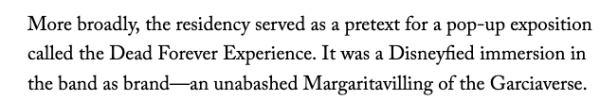 More broadly, the residency served as a pretext for a pop-up exposition called the Dead Forever Experience. It was a Disneyfied immersion in the band as brand—an unabashed Margaritavilling of the Garciaverse. 