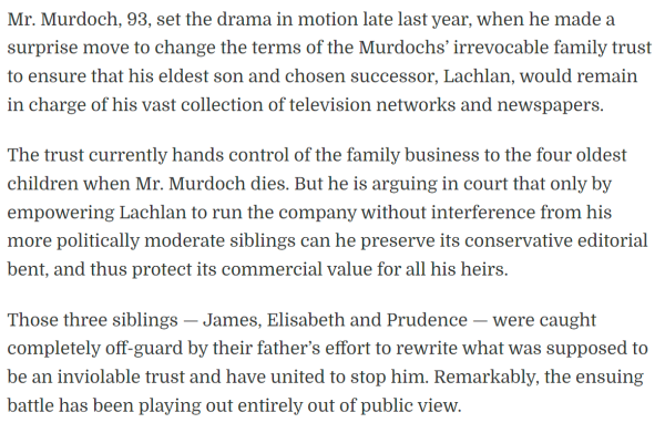 Mr. Murdoch, 93, set the drama in motion late last year, when he made a surprise move to change the terms of the Murdochs’ irrevocable family trust to ensure that his eldest son and chosen successor, Lachlan, would remain in charge of his vast collection of television networks and newspapers.

The trust currently hands control of the family business to the four oldest children when Mr. Murdoch dies. But he is arguing in court that only by empowering Lachlan to run the company without interference from his more politically moderate siblings can he preserve its conservative editorial bent, and thus protect its commercial value for all his heirs.

Those three siblings — James, Elisabeth and Prudence — were caught completely off-guard by their father’s effort to rewrite what was supposed to be an inviolable trust and have united to stop him. Remarkably, the ensuing battle has been playing out entirely out of public view.

