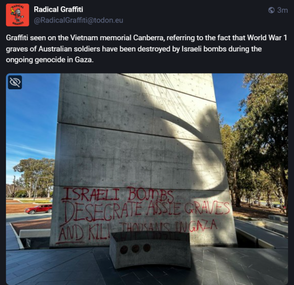 Radical Graffiti 

seen on the Vietnam memorial Canberra, referring to the fact that World War 1 graves of Australian soldiers have been destroyed by Israeli bombs during the ongoing (alleged ed.) genocide in Gaza. 