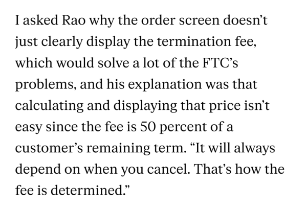 I asked Rao why the order screen doesn’t just clearly display the termination fee, which would solve a lot of the FTC’s problems, and his explanation was that calculating and displaying that price isn’t easy since the fee is 50 percent of a customer’s remaining term. “It will always depend on when you cancel. That’s how the fee is determined.”