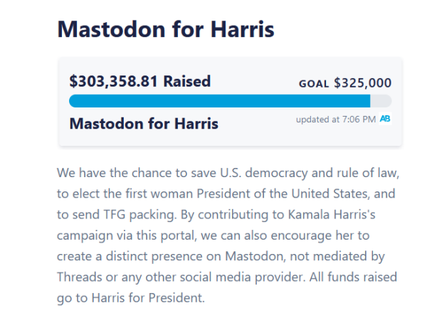 Screenshot of the Mastodon for Harris ActBlue donation account.

As of 7:06pm, $303,358.81 raised out of goal $325,000. 

Underneath is the text: 
"We have the chance to save U.S. democracy and rule of law, to elect the first woman President of the United States, and to send TFG packing. By contributing to Kamala Harris's campaign via this portal, we can also encourage her to create a distinct presence on Mastodon, not mediated by Threads or any other social media provider. All funds raised go to Harris for President."