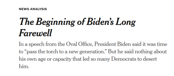 NY Times:

The Beginning of Biden’s Long Farewell

In a speech from the Oval Office, President Biden said it was time to “pass the torch to a new generation.” But he said nothing about his own age or capacity that led so many Democrats to desert him.