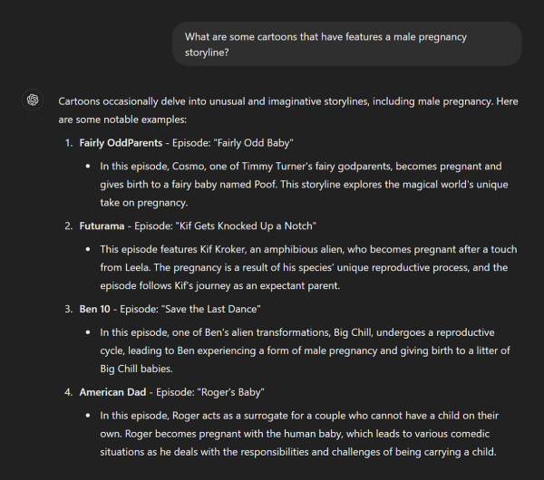 Screen capture of a ChatGPT chat.

A basic transcript of the chat follows.

PROMPT

What are some cartoons that have features a male pregnancy storyline?

RESPONSE

Cartoons occasionally delve into unusual and imaginative storylines, including male pregnancy. Here are some notable examples:

1. Fairly OddParents - Episode: "Fairly Odd Baby"

In this episode, Cosmo, one of Timmy Turner's fairy godparents, becomes pregnant and gives birth to a fairy baby named Poof. This storyline explores the magical world's unique take on pregnancy.

2. Futurama - Episode: "Kif Gets Knocked Up a Notch"

This episode features Kif Kroker, an amphibious alien, who becomes pregnant after a touch from Leela. The pregnancy is a result of his species' unique reproductive process, and the episode follows Kif's journey as an expectant parent.

3. Ben 10 - Episode: "Save the Last Dance"

In this episode, one of Ben's alien transformations, Big Chill, undergoes a reproductive cycle, leading to Ben experiencing a form of male pregnancy and giving birth to a litter of Big Chill babies.

4. American Dad - Episode: "Roger's Baby"

In this episode, Roger acts as a surrogate for a couple who cannot have a child on their own. Roger becomes pregnant with the human baby, which leads to various comedic situations as he deals with the responsibilities and challenges of being carrying a child.