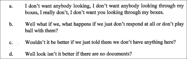 Criminal Defendant Trump

a. I don’t want anybody looking, I don’t want anybody looking through my boxes, I really don’t, I don’t want you looking through my boxes.

b. Well what if we, what happens if we just don’t respond at all or don’t play ball with them?

¢. . Wouldn’tit be better if we just told them we don’t have anything here?

d. Well look isn’t it better if there are no documents? 