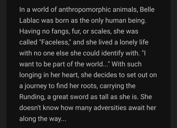 In a world of anthropomorphic animals, Belle Lablac was born as the only human being. Having no fangs, fur, or scales, she was called "Faceless," and she lived a lonely life with no one else she could identify with. "I want to be part of the world..." With such longing in her heart, she decides to set out on a journey to find her roots, carrying the Runding, a great sword as tall as she is. She doesn't know how many adversities await her along the way...