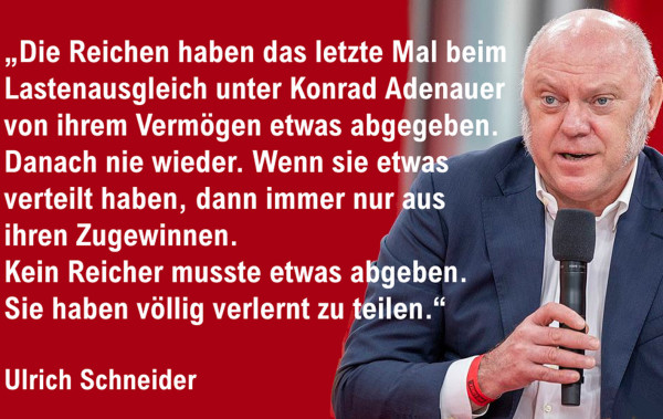 "Die Reichen haben das letzte Mal beim Lastenausgleich unter Konrad Adenauer von ihrem Vermögen etwas abgegeben.
Danach nie wieder. Wenn sie etwas verteilt haben, dann immer nur aus ihren Zugewinnen.
Kein Reicher musste etwas abgeben.
Sie haben völlig verlernt zu teilen.
(Ulrich Schneider. Deutscher Paritätischer Wohlfahrtsverband)