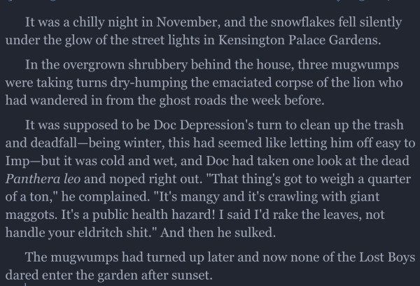 It was a chilly night in November, and the snowflakes fell silently under the glow of the street lights in Kensington Palace Gardens.

In the overgrown shrubbery behind the house, three mugwumps were taking turns dry-humping the emaciated corpse of the lion who had wandered in from the ghost roads the week before.

It was supposed to be Doc Depression's turn to clean up the trash and deadfall-being winter, this had seemed like letting him off easy to Imp-but it was cold and wet, and Doc had taken one look at the dead
Panthera leo and noped right out. "That thing's got to weigh a quarter of a ton," he complained. "It's mangy and it's crawling with giant maggots. It's a public health hazard! I said I'd rake the leaves, not handle your eldritch shit." And then he sulked.

The mugwumps had turned up later and now none of the Lost Boys dared enter the garden after sunset.