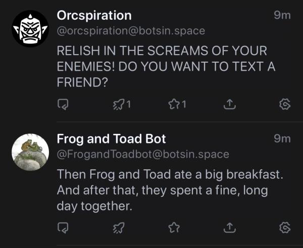 Orcspiration
@orcspiration@botsin.space
RELISH IN THE SCREAMS OF YOUR
ENEMIES! DO YOU WANT TO TEXT A
FRIEND?
9m
5.31
1
Frog and Toad Bot
9m
@FrogandToadbot@botsin.space
Then Frog and Toad ate a big breakfast.
And after that, they spent a fine, long
day together.