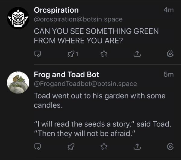 Orcspiration
@orcspiration@botsin.space
CAN YOU SEE SOMETHING GREEN
FROM WHERE YOU ARE?
4m
Frog and Toad Bot
@FrogandToadbot@botsin.space
Toad went out to his garden with some
candles.
5m
"I will read the seeds a story," said Toad.
"Then they will not be afraid."