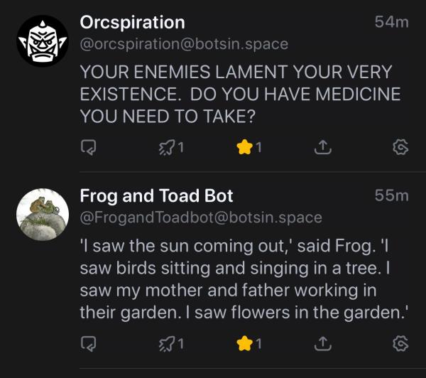 Orcspiration
54m
@orcspiration@botsin.space
YOUR ENEMIES LAMENT YOUR VERY
EXISTENCE. DO YOU HAVE MEDICINE
YOU NEED TO TAKE?
5,31
1
Frog and Toad Bot
55m
@FrogandToadbot@botsin.space
'I saw the sun coming out,' said Frog. 1
saw birds sitting and singing in a tree. I
saw my mother and father working in
their garden. I saw flowers in the garden.'
1