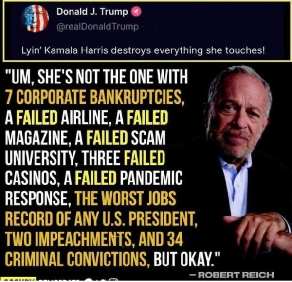 Donald J. Trump @realDonaldTrump posted:
"Lyin’ Kamala Harris destroys everything she touches!"

Robert Reich responds"
"She's not the one with 7 CORPORATE BANKRUPTCIES, a failed airline, a failed MAGAZINE, A FAILED SCAM - UNIVERSITY, THREE FAILED oy CASINOS, A FAILED PANDEMIC response, the worst jobs record of any U.S. president, two impeachments, and 34 criminal convictions."