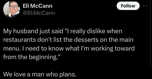 A social post from@ELiMcCann on X that says: My husband just said "l really dislike when restaurants don't list the desserts on the main menu. | need to know what I'm working toward from the beginning." We love a man who plans. 