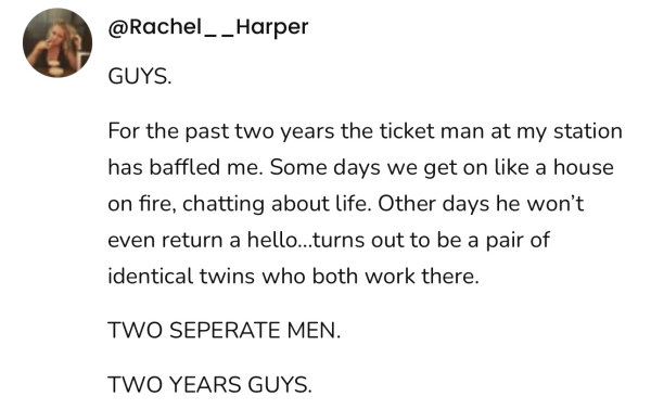 A social post from @Rachel _ _Harper on Threads that says: GUYS. For the past two years the ticket man at my station has baffled me. Some days we get on like a house on fire, chatting about life. Other days he won't even return a hello...turns out to be a pair of identical twins who both work there. TWO SEPERATE MEN. TWO YEARS GUYS. 