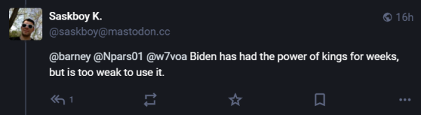  16h 2 ; ~ (@saskboy@mastodon.cc (@barney @Npars01 @w7voa Biden has had the power of kings for weeks, but is too weak to use it. 