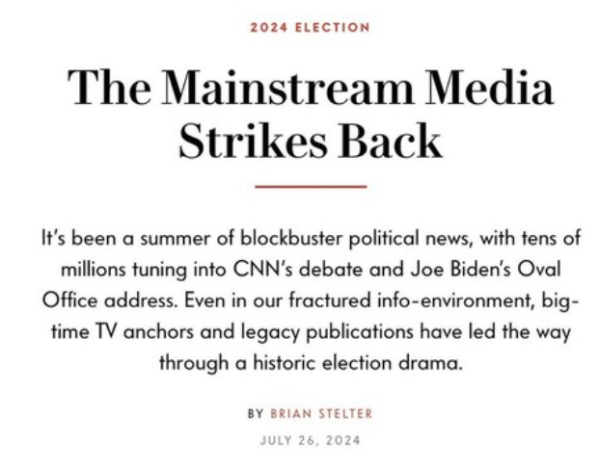 2024 ELECTION The Mainstream Media Strikes Back It's been a summer of blockbuster political news, with tens of millions tuning into CNN's debate and Joe Biden's Oval Office address. Even in our fractured info-environment, big- time TV anchors and legacy publications have led the way through a historic election drama. BY BRIAN STELTER 