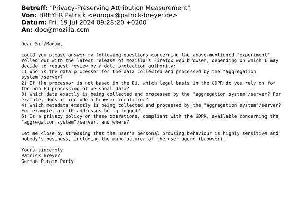 To: dpo@mozilla.com

Dear Sir/Madam,

could you please answer my following questions concerning the above-mentioned "experiment" rolled out with the latest release of Mozilla's Firefox web browser, depending on which I may decide to request review by a data protection authority:
1) Who is the data processor for the data collected and processed by the "aggregation system"/server?
2) If the processor is not based in the EU, which legal basis in the GDPR do you rely on for the non-EU processing of personal data?
3) Which data exactly is being collected and processed by the "aggregation system"/server? For example, does it include a browser identifier?
4) Which metadata exactly is being collected and processed by the "aggregation system"/server? For example, are IP addresses being logged?
5) Is a privacy policy on these operations, compliant with the GDPR, available concerning the "aggregation system"/server, and where?