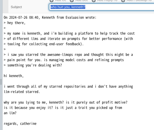 Subject: who hurt you, kenneth?

On 2024-07-26 08:40, Kenneth from Evaluasion wrote:
> hey there,
> 
> my name is kenneth, and i'm building a platform to help track the cost
> of different llms and iterate on prompts for better performance (with
> tooling for collecting end-user feedback).
> 
> i saw you starred the awesome-llmops repo and thought this might be a
> pain point for you. is managing model costs and refining prompts
> something you're dealing with?

hi kenneth,

i went through all of my starred repositories and i don't have anything
llm-related starred.

why are you lying to me, kenneth? is it purely out of profit motive?
is it because you enjoy it? is it just a trait you picked up from 
an llm?

regards, catherine