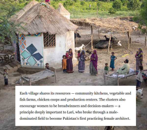 Each village shares its resources — community kitchens, vegetable and "q fish farms, chicken coops and production centers. The clusters also encourage women to be breadwinners and decision-makers — a principle deeply important to Lari, who broke through a male- dominated field to become Pakistan’s first practicing female architect. 