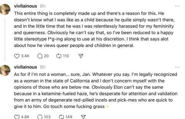 This entire thing is completely made up and there’s a reason for this. He doesn’t know what I was like as a child because he quite simply wasn’t there, and in the little time that he was I was relentlessly harassed for my femininity and queerness. Obviously he can’t say that, so I’ve been reduced to a happy little stereotype f*g-ing along to use at his discretion. I think that says alot about how he views queer people and children in general.

As for if I’m not a woman… sure, Jan. Whatever you say. I’m legally recognized as a woman in the state of California and I don’t concern myself with the opinions of those who are below me. Obviously Elon can’t say the same because in a ketamine-fueled haze, he’s desperate for attention and validation from an army of degenerate red-pilled incels and pick-mes who are quick to give it to him. Go touch some fucking grass✨