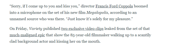 "Sorry, if I come up to you and kiss you," director Francis Ford Coppola boomed 
 into a microphone on the set of his new film Megalopolis, according to an 
 unnamed source who was there. "Just know it's solely for my pleasure." 
 On Friday, Variety published two exclusive video clips leaked from the set of that 
 much-maligned_epic that show the 85-year-old filmmaker walking up to a sc.antily 
 clad background actor and kissing her on the mouth.
