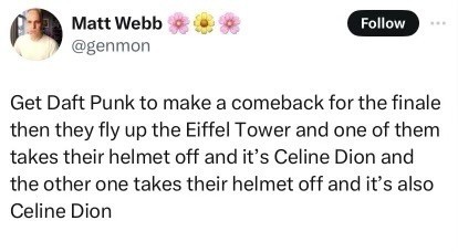 Matt Webb @genmon| Get Daft Punk to make a comeback for the finale then they fly up the Eiffel Tower and one of them takes their helmet off and it's Celine Dion and the other one takes their helmet off and it's also Celine Dion