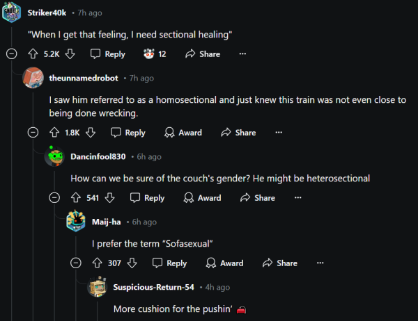 @ R T Rt "When | get that feeling, | need sectional healing" ©® {52k [DReply F12 @ Share o Q theunnamedrobot - 7h ago I saw him referred to as a homosectional and just knew this train was not even close to being done wrecking. ©® {18 & [JReply LA Award A Share - @ Dancinfool830 - 6h ago How can we be sure of the couch's gender? He might be heterosectional [CIET -7 IR VI - = VR © I VA (R S @ [N R ey | prefer the term “Sofasexual” ©® 4307 [DJReply LA Award A Share - @ Suspicious-Return-54 - 4h ago More cushion for the pushin’ = 