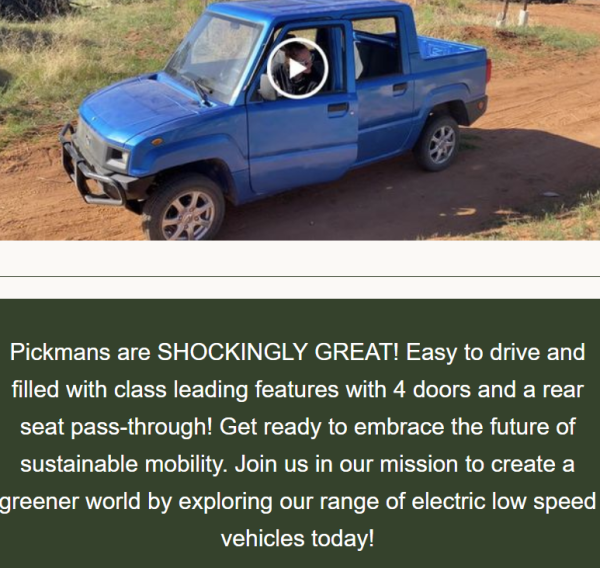 [Text below a video of a mini-truck]
Pickmans are SHOCKINGLY GREAT! Easy to drive and filled with class leading features with 4 doors and a rear seat pass-through! Get ready to embrace the future of sustainable mobility. Join us in our mission to create a greener world by exploring our range of electric low speed vehicles today! 