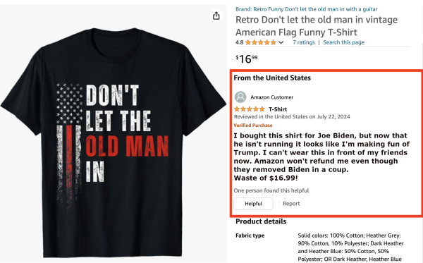 T-shirt on Amazon with the text "Don't let the old man win"

Review: "I bought this shirt for Joe Biden, but now that he isn't running, it looks like I'm making fun of Trump. I can't wear this in front of my friends now. Amazon won't refund me even though they removed Biden in a coup.
Waste of $16.99!"

One person found this helpful