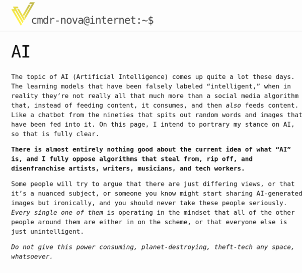 A screenshot from my website that reads, "

The topic of AI (Artificial Intelligence) comes up quite a lot these days. The learning models that have been falsely labeled “intelligent,” when in reality they’re not really all that much more than a social media algorithm that, instead of feeding content, it consumes, and then also feeds content. Like a chatbot from the nineties that spits out random words and images that have been fed into it. On this page, I intend to portrary my stance on AI, so that is fully clear.

There is almost entirely nothing good about the current idea of what “AI” is, and I fully oppose algorithms that steal from, rip off, and disenfranchise artists, writers, musicians, and tech workers.

Some people will try to argue that there are just differing views, or that it’s a nuanced subject, or someone you know might start sharing AI-generated images but ironically, and you should never take these people seriously. Every single one of them is operating in the mindset that all of the other people around them are either in on the scheme, or that everyone else is just unintelligent.

Do not give this power consuming, planet-destroying, theft-tech any space, whatsoever.
"