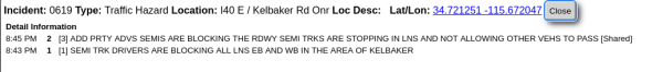 Incident: 0619 Type: Traffic Hazard Location: 140 E / Kelbaker Rd Onr Loc Desc: ~LatlLon: 34.721251 -115 672047

Detal Information

545PM 2 (3] ADD PRTY ADVS SEMIS ARE BLOCKING THE RDWY SEMI TRKS ARE STOPPING IN LNS AND NOT ALLOWING OTHER VEHS TO PASS [Shared] 5:43PM 1 (1] SEMI TRK DRIVERS ARE BLOCKING ALL LNS EB AND WB IN THE AREA OF KELBAKER 