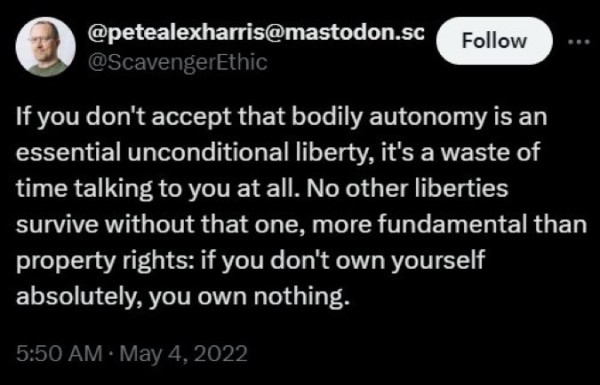 @petealexharris@mastodon.sc
@ScavengerEthic
Follow
...
If you don't accept that bodily autonomy is an essential unconditional liberty, it's a waste of time talking to you at all. No other liberties survive without that one, more fundamental than property rights: if you don't own yourself absolutely, you own nothing.
5:50 AM • May 4, 2022