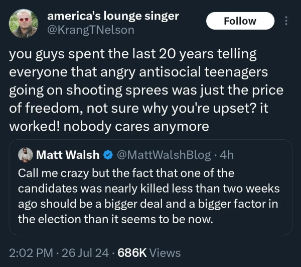 @™ america's lounge singer ; you guys spent the last 20 years telling everyone that angry antisocial teenagers going on shooting sprees was just the price of freedom, not sure why you're upset? it worked! nobody cares anymore @ Matt Walsh @ @MattWalshBlog - 4h Call me crazy but the fact that one of the candidates was nearly killed less than two weeks ago should be a bigger deal and a bigger factor in the election than it seems to be now.

2:02 PM - 26 Jul 24 - 686K Views 