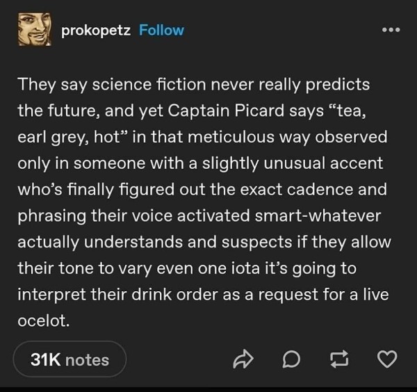 @ prokopetz 
They say science fiction never really predicts the future, and yet Captain Picard says “tea, earl grey, hot” in that meticulous way observed only in someone with a slightly unusual accent who's finally figured out the exact cadence and phrasing their voice activated smart-whatever actually understands and suspects if they allow their tone to vary even one iota it’s going to interpret their drink order as a request for a live ocelot
