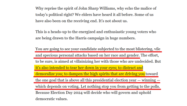 Text from article:
Why reprise the spirit of John Sharp Williams, why echo the malice of today’s political right? We elders have heard it all before. Some of us have also been on the receiving end. It’s not about us.

This is a heads-up to the energized and enthusiastic young voters who are being drawn to the Harris campaign in huge numbers.

You are going to see your candidate subjected to the most blistering, vile and specious personal attacks based on her race and gender. The effort, to be sure, is aimed at villainizing her with those who are undecided. But it’s also intended to tear her down in your eyes; to distract and demoralize you; to dampen the high spirits that are driving you toward the one goal that is above all this presidential election year — winning — which depends on voting. Let nothing stop you from getting to the polls. Because Election Day 2024 will decide who will govern and uphold democratic values.