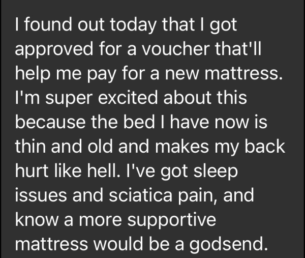 I found out today that I got approved for a voucher that'll help me pay for a new mattress. I'm super excited about this because the bed I have now is thin and old and makes my back hurt like hell. I've got sleep issues and sciatica pain, and know a more supportive mattress would be a godsend. 