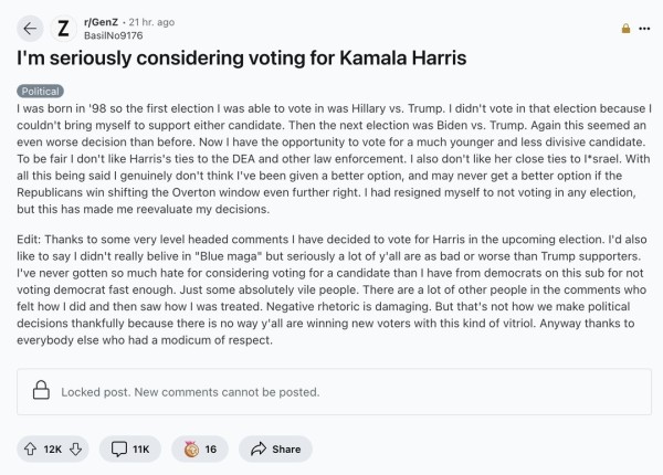 GenZ person announced they were voting for Kamala, then explained they’d never voted before and apparently got heat for that last part

“Thanks to some very level headed comments I have decided to vote for Harris in the upcoming election. I'd also like to say I didn't really believe in "Blue maga" but seriously a lot of y'all are as bad or worse than Trump supporters. I've never gotten so much hate for considering voting for a candidate than I have from democrats on this sub for not voting democrat fast enough. Just some absolutely vile people. There are a lot of other people in the comments who felt how I did and then saw how I was treated. Negative rhetoric is damaging. But that's not how we make political decisions thankfully because there is no way y'all are winning new voters with this kind of vitriol. Anyway thanks to everybody else who had a modicum of respect.”